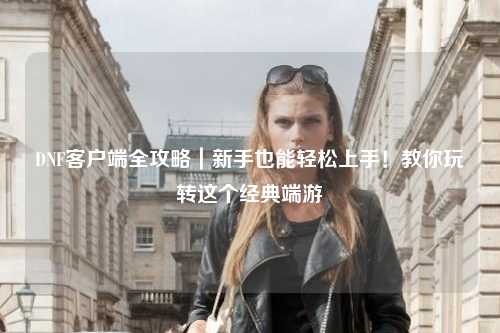 DNF客戶端全攻略｜新手也能輕松上手！教你玩轉這個經典端游