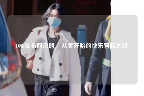 DNF發(fā)布網(wǎng)攻略 | 從零開始的快樂(lè)冒險(xiǎn)之旅