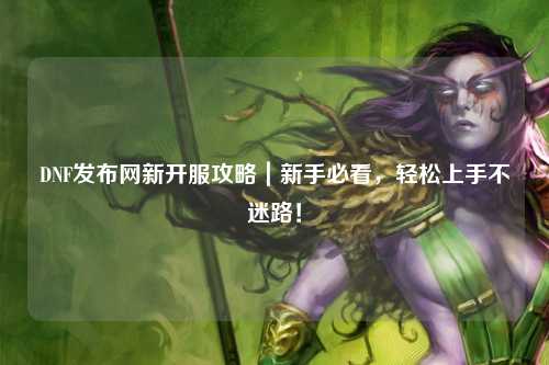 DNF發(fā)布網(wǎng)新開服攻略｜新手必看，輕松上手不迷路！