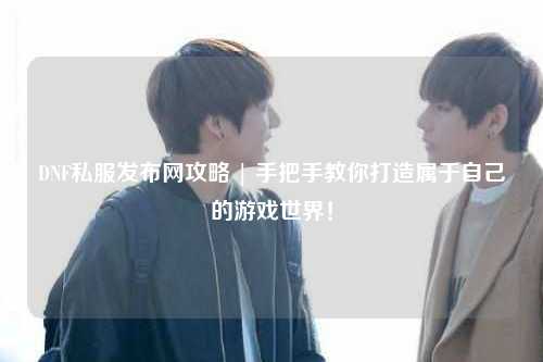 DNF私服發(fā)布網(wǎng)攻略 | 手把手教你打造屬于自己的游戲世界!