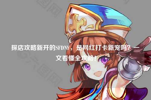 探店攻略新開的SFDNF，是網紅打卡新寵嗎？一文看懂全攻略！