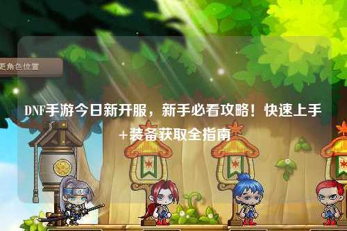 DNF手游今日新開服,新手必看攻略!快速上手+裝備獲取全指南