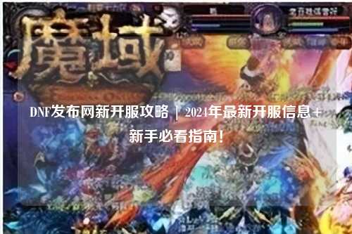 DNF發(fā)布網(wǎng)新開服攻略 | 2024年最新開服信息+新手必看指南！