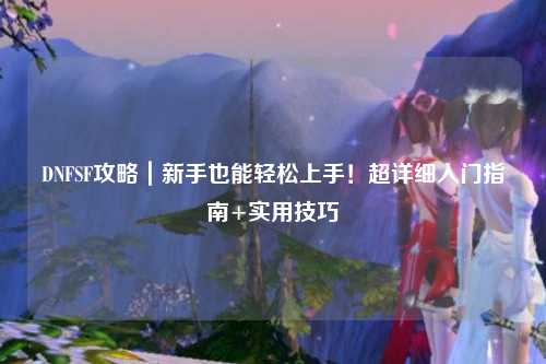 DNFSF攻略｜新手也能輕松上手！超詳細(xì)入門指南+實(shí)用技巧