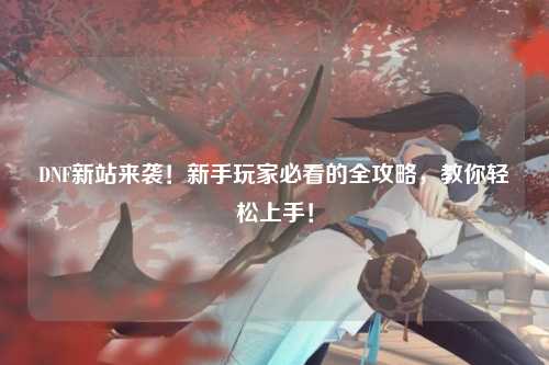 DNF新站來襲!新手玩家必看的全攻略,教你輕松上手!