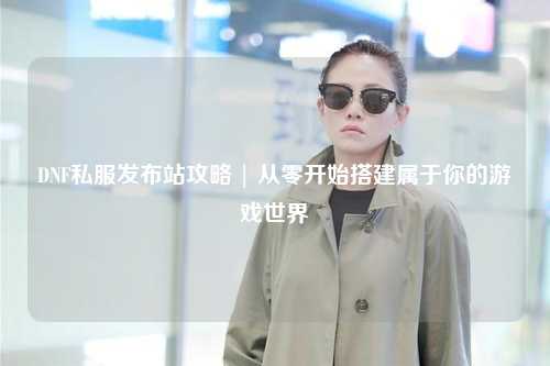 DNF私服發(fā)布站攻略 | 從零開始搭建屬于你的游戲世界