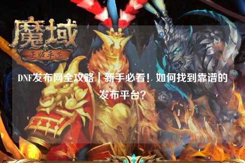 DNF發布網全攻略｜新手必看！如何找到靠譜的發布平臺？