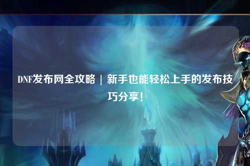 DNF發(fā)布網(wǎng)全攻略 | 新手也能輕松上手的發(fā)布技巧分享！