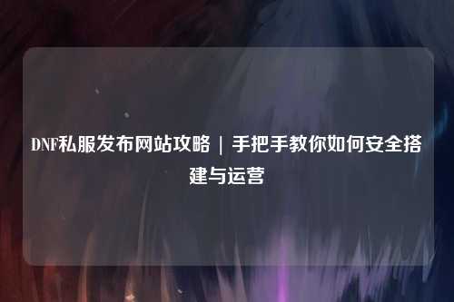 DNF私服發布網站攻略 | 手把手教你如何安全搭建與運營