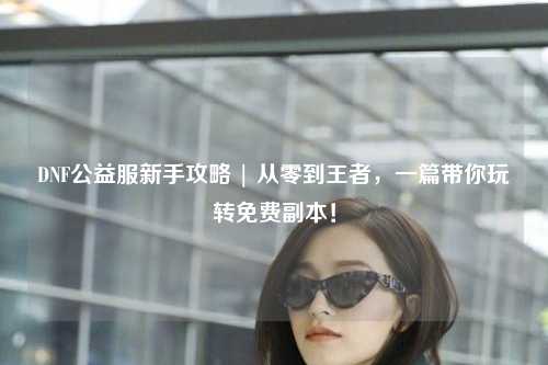 DNF公益服新手攻略 | 從零到王者,一篇帶你玩轉免費副本!