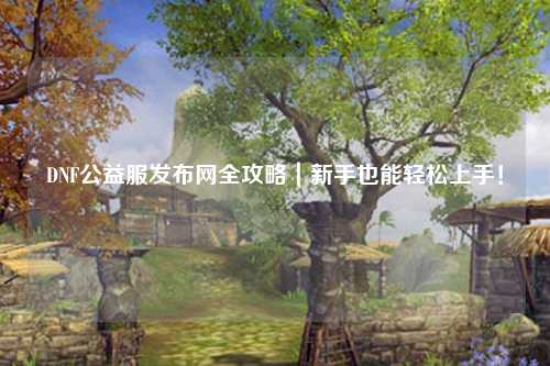 DNF公益服發布網全攻略｜新手也能輕松上手！