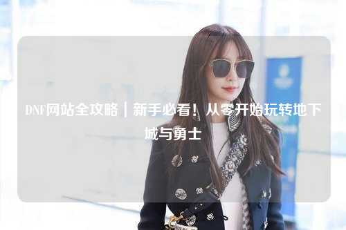 DNF網(wǎng)站全攻略|新手必看!從零開始玩轉(zhuǎn)地下城與勇士