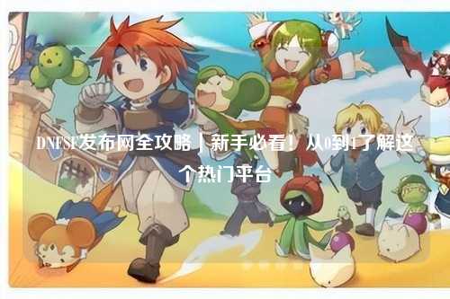 DNFSF發(fā)布網(wǎng)全攻略|新手必看!從0到1了解這個(gè)熱門平臺(tái)