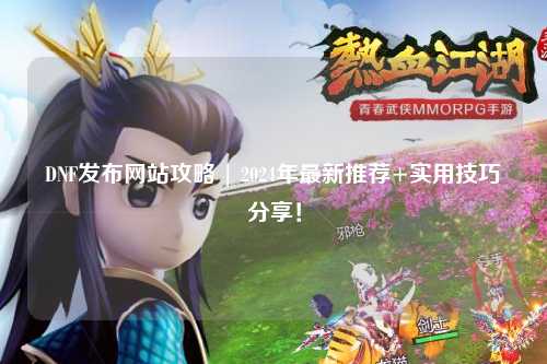 DNF發(fā)布網(wǎng)站攻略 | 2024年最新推薦+實用技巧分享！