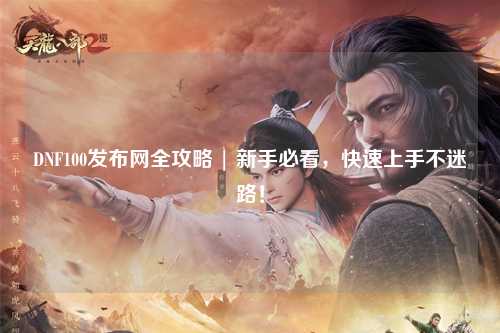 DNF100發(fā)布網(wǎng)全攻略 | 新手必看,快速上手不迷路!
