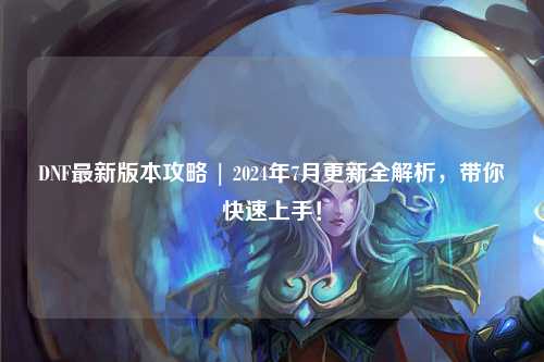 DNF最新版本攻略 | 2024年7月更新全解析，帶你快速上手！