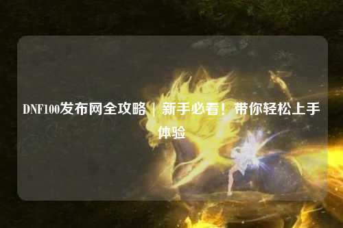 DNF100發(fā)布網(wǎng)全攻略 | 新手必看!帶你輕松上手體驗