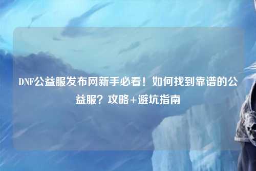 DNF公益服發(fā)布網新手必看！如何找到靠譜的公益服？攻略+避坑指南