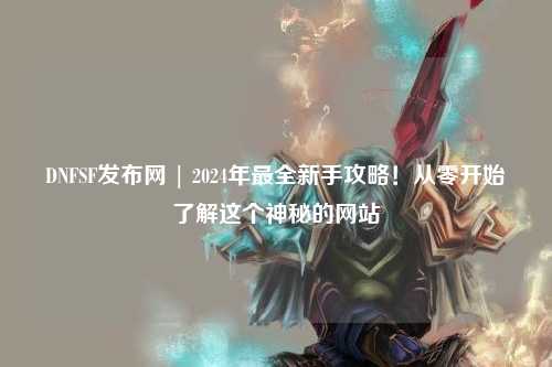 DNFSF發(fā)布網 | 2024年最全新手攻略！從零開始了解這個神秘的網站