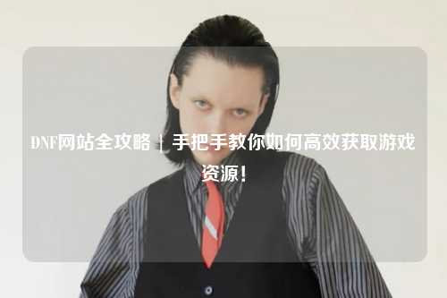 DNF網站全攻略 | 手把手教你如何高效獲取游戲資源!