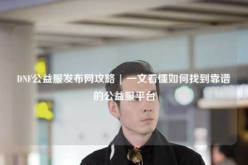 DNF公益服發(fā)布網(wǎng)攻略 | 一文看懂如何找到靠譜的公益服平臺(tái)