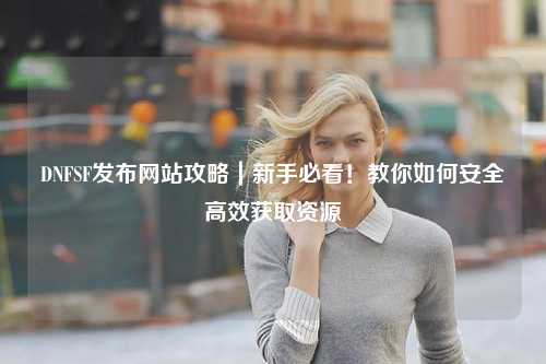 DNFSF發(fā)布網(wǎng)站攻略｜新手必看！教你如何安全高效獲取資源