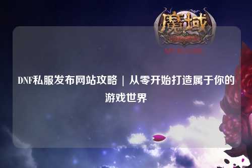DNF私服發布網站攻略 | 從零開始打造屬于你的游戲世界