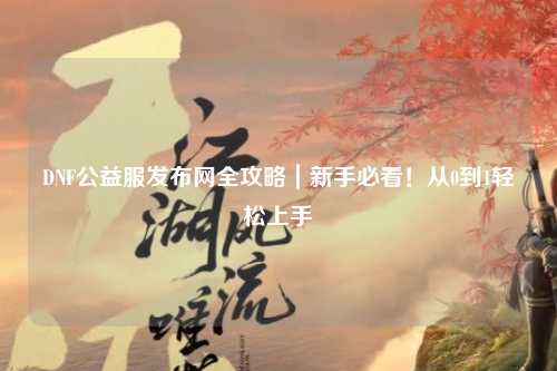 DNF公益服發布網全攻略｜新手必看！從0到1輕松上手