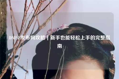 DNFSF發(fā)布網(wǎng)攻略｜新手也能輕松上手的完整指南