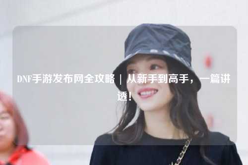 DNF手游發布網全攻略 | 從新手到高手，一篇講透！