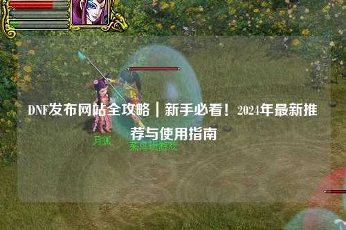 DNF發(fā)布網(wǎng)站全攻略｜新手必看！2024年最新推薦與使用指南