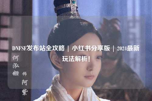DNFSF發(fā)布站全攻略 | 小紅書分享版 | 2024最新玩法解析!