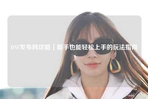 DNF發布網攻略｜新手也能輕松上手的玩法指南！