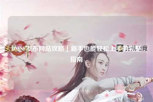 DNFSF發(fā)布網(wǎng)站攻略｜新手也能輕松上手的完整指南