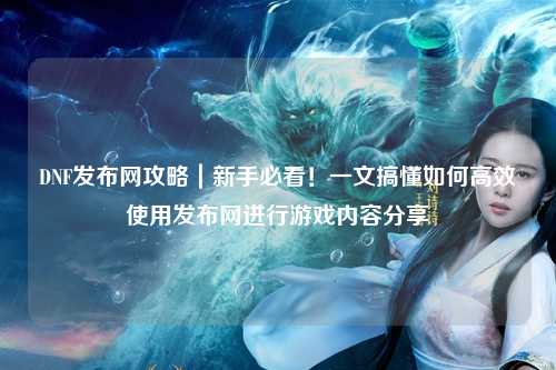 DNF發(fā)布網(wǎng)攻略｜新手必看！一文搞懂如何高效使用發(fā)布網(wǎng)進(jìn)行游戲內(nèi)容分享