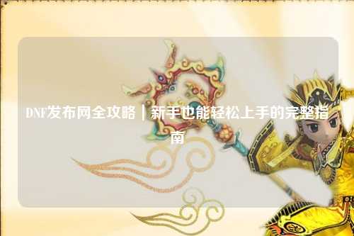 DNF發布網全攻略｜新手也能輕松上手的完整指南