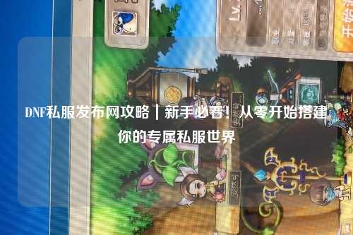 DNF私服發(fā)布網(wǎng)攻略｜新手必看！從零開(kāi)始搭建你的專屬私服世界