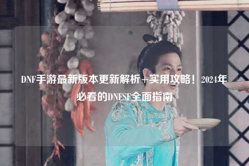 DNF手游最新版本更新解析+實用攻略！2024年必看的DNFSF全面指南