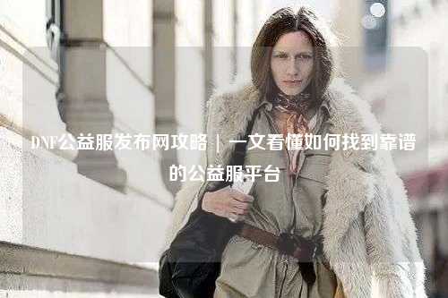 DNF公益服發(fā)布網攻略 | 一文看懂如何找到靠譜的公益服平臺