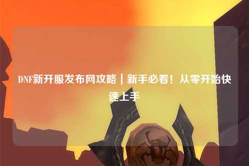DNF新開服發(fā)布網(wǎng)攻略｜新手必看！從零開始快速上手