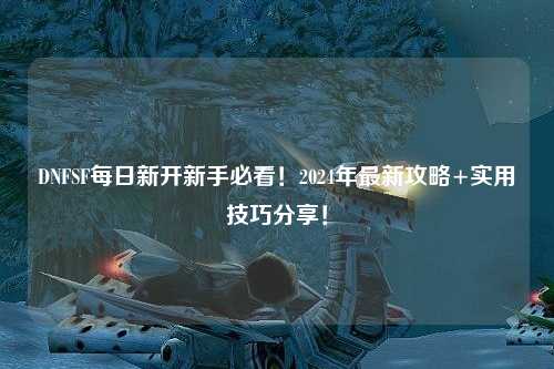 DNFSF每日新開新手必看!2024年最新攻略+實用技巧分享!