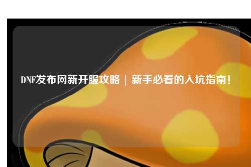 DNF發布網新開服攻略 | 新手必看的入坑指南!