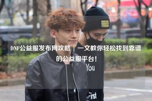 DNF公益服發布網攻略 | 一文教你輕松找到靠譜的公益服平臺！