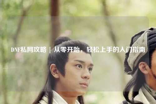 DNF私網(wǎng)攻略 | 從零開始，輕松上手的入門指南