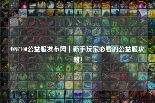 DNF100公益服發(fā)布網(wǎng)|新手玩家必看的公益服攻略!