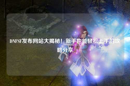 DNFSF發布網站大揭秘!新手也能輕松上手的攻略分享?