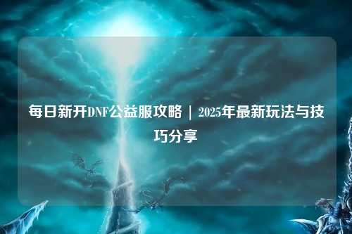 每日新開DNF公益服攻略 | 2025年最新玩法與技巧分享
