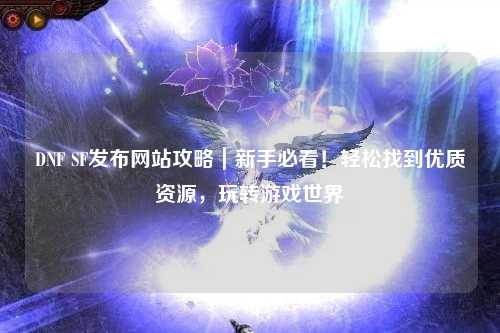 DNF SF發布網站攻略｜新手必看！輕松找到優質資源，玩轉游戲世界