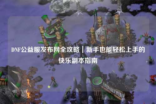 DNF公益服發布網全攻略|新手也能輕松上手的快樂副本指南