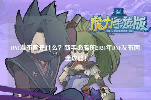 DNF發(fā)布網(wǎng)是什么？新手必看的2024年DNF發(fā)布網(wǎng)全攻略！